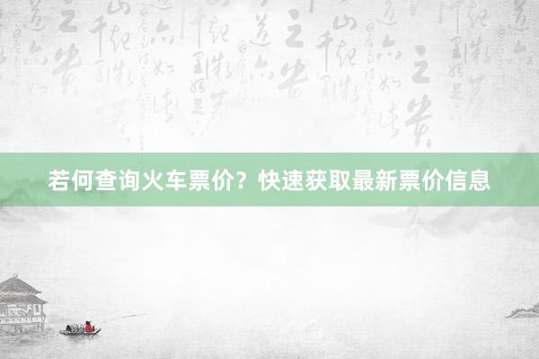 若何查询火车票价？快速获取最新票价信息