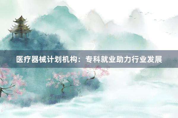 医疗器械计划机构：专科就业助力行业发展